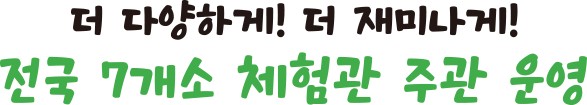 더 다양하게! 더 재미나게! 전국 7개소 체험관 주관 운영